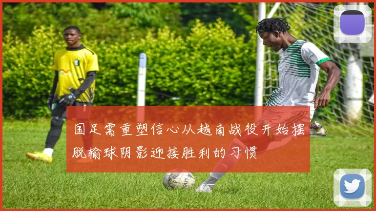 国足需重塑信心从越南战役开始摆脱输球阴影迎接胜利的习惯