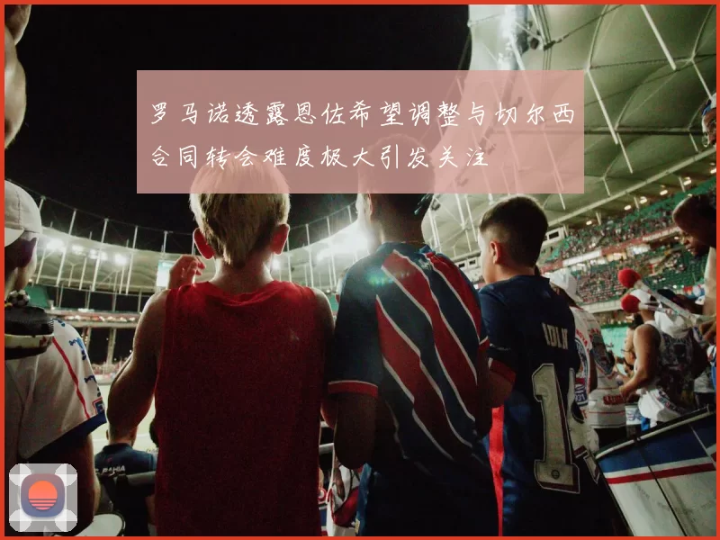 罗马诺透露恩佐希望调整与切尔西合同转会难度极大引发关注