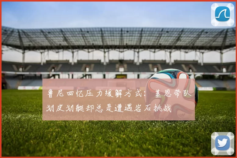 鲁尼回忆压力缓解方式：基恩带队划皮划艇却总是遭遇岩石挑战