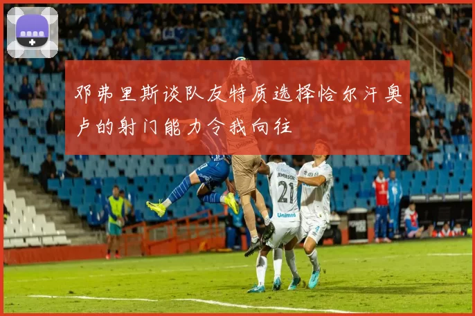 邓弗里斯谈队友特质选择恰尔汗奥卢的射门能力令我向往