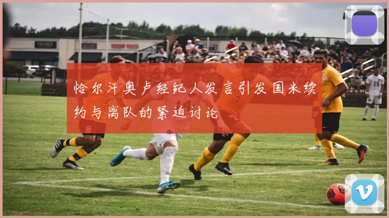 恰尔汗奥卢经纪人发言引发国米续约与离队的紧迫讨论