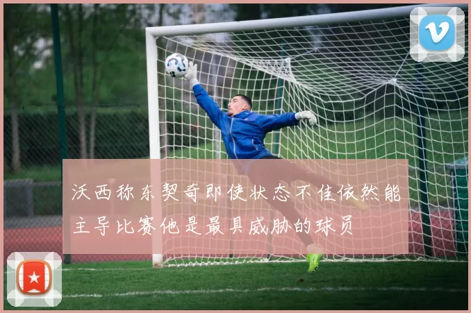 沃西称东契奇即使状态不佳依然能主导比赛他是最具威胁的球员