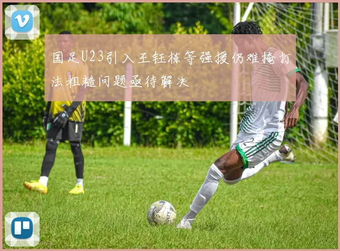 国足U23引入王钰栋等强援仍难掩打法粗糙问题亟待解决