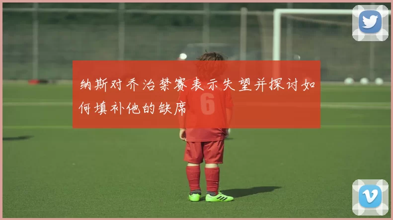 纳斯对乔治禁赛表示失望并探讨如何填补他的缺席
