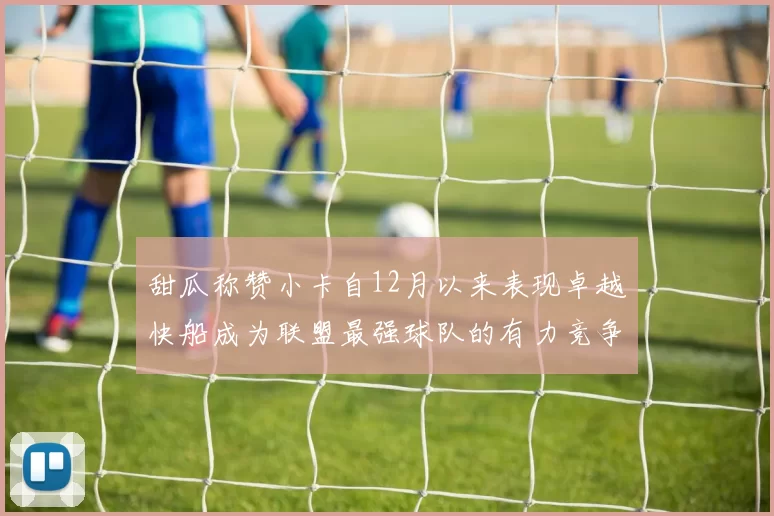 甜瓜称赞小卡自12月以来表现卓越快船成为联盟最强球队的有力竞争者