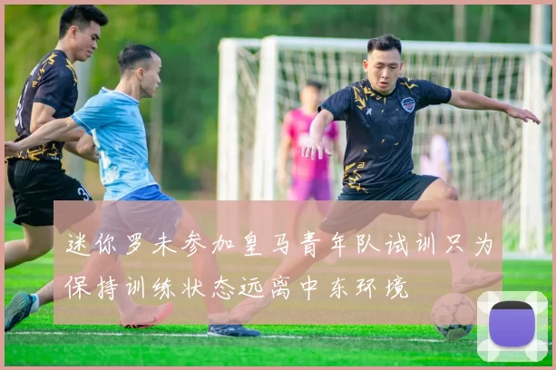 迷你罗未参加皇马青年队试训只为保持训练状态远离中东环境