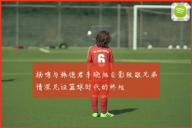 杨鸣与韩德君李晓旭合影致敬兄弟情深见证篮球时代的终结