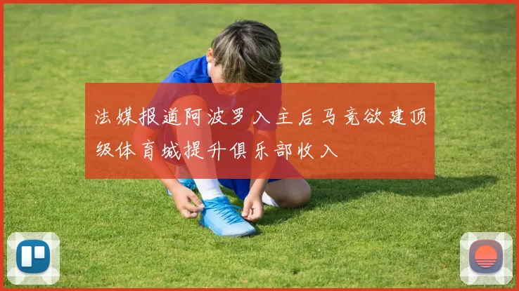 法媒报道阿波罗入主后马竞欲建顶级体育城提升俱乐部收入