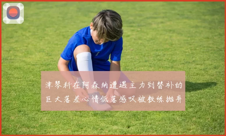 津琴科在阿森纳遭遇主力到替补的巨大落差心情低落感叹被教练抛弃