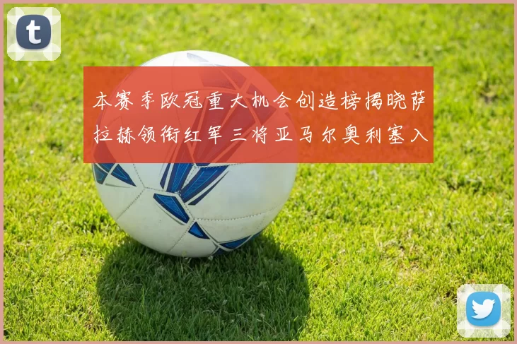 本赛季欧冠重大机会创造榜揭晓萨拉赫领衔红军三将亚马尔奥利塞入围