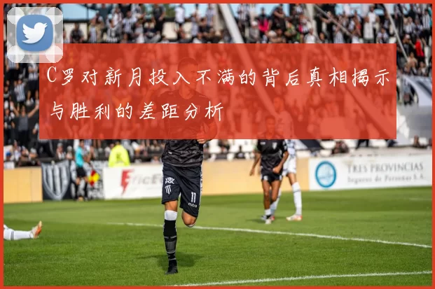 C罗对新月投入不满的背后真相揭示与胜利的差距分析