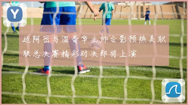 迈阿密与温哥华主帅合影预热美职联总决赛精彩对决即将上演