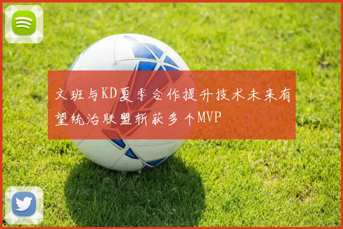 文班与KD夏季合作提升技术未来有望统治联盟斩获多个MVP
