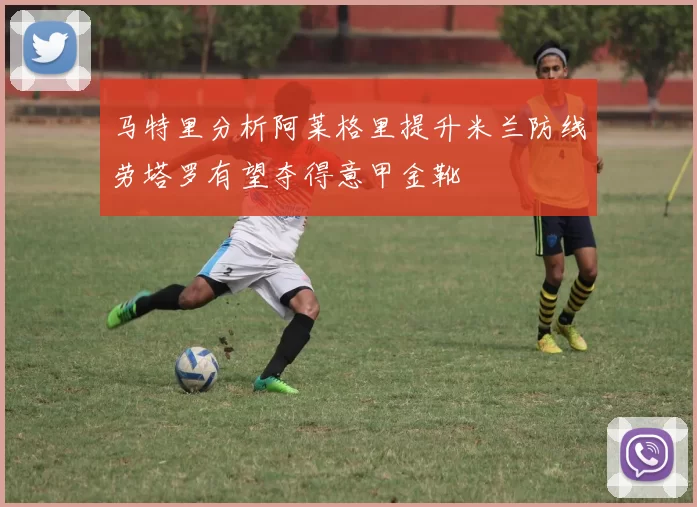 马特里分析阿莱格里提升米兰防线劳塔罗有望夺得意甲金靴