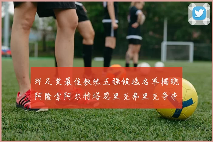 环足奖最佳教练五强候选名单揭晓阿隆索阿尔特塔恩里克弗里克争夺荣耀