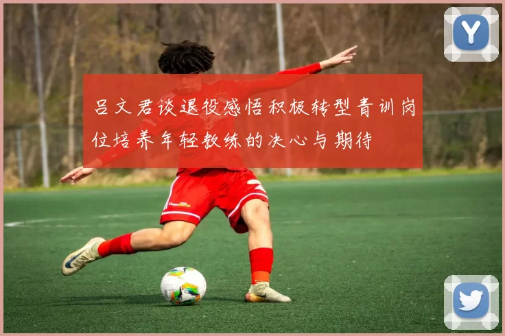 吕文君谈退役感悟积极转型青训岗位培养年轻教练的决心与期待