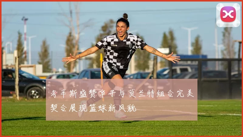 考辛斯盛赞华子与莫兰特组合完美契合展现篮球新风貌